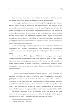 xviii| metodologia
Para o efeito, recorremos a um método de natureza qualitativa, que foi
encontrado como o mais adequado para a realização do presente estudo.
A investigação qualitativa assume, para nós, o significado proposto por Strauss e
Corbin (1990) – um tipo de investigação que produz resultados não atingíveis através
de procedimentos estatísticos ou outros meios de quantificação, mas derivados dos
dados recolhidos por um procedimento interpretativo que constitui um processo de
análise não matemática. À semelhança do que se verifica com outros métodos,
também este nos oferece uma determinada perspectiva sobre o objecto de estudo, sem,
contudo, nos permitir aceder a todo o leque de conhecimento possível. A perspectiva
que adoptámos decorre, essencialmente, dos objectivos que nos propomos atingir e do
tipo de interrogações que colocámos.
Assim, a metodologia qualitativa apresenta-se como um modelo alternativo de
investigação por consistir, genericamente, num conjunto de procedimentos
qualitativos, com um propósito privilegiado de contribuir para o desenvolvimento de
teoria.
Tal como Rennie, Phillips e Quartaro (1988) referem, este tipo de metodologia é
atractiva para quem prefere mergulhar nos dados antes de se lançar na teoria. Ou seja,
trata-se de “uma metodologia geral para desenvolver teoria, que está enraizada nos
dados sistematicamente recolhidos e analisados. A teoria evolui durante a própria
investigação e isso ocorre através da relação dinâmica e contínua entre análise e
recolha de dados”1
.
A análise qualitativa tem sido tradicionalmente aplicada a dados recolhidos, por
exemplo, no âmbito de estudos sociológicos onde é privilegiada a observação
participada ou não, o uso do método de entrevistas, entre outros. Todavia, as
abordagens focadas nas obras de arte implementadas no âmbito da análise qualitativa
de dados têm vindo a tornar-se alvo de particular interesse pelos investigadores e têm
vindo a ser valorizadas no contexto de estudos, nomeadamente de investigações
desenvolvidas no campo da responsabilidade social e activismo político (Finley, 2005).
De acordo com Finley (2005), a abordagem focada nas obras de arte pode
contribuir fortemente para que, a partir da análise da produção artística (práticas
interpretativas), se aceda a representações políticas e morais do mundo.
1 (STRAUSS, A. & CORBIN, J., 1994, p. 273).
 