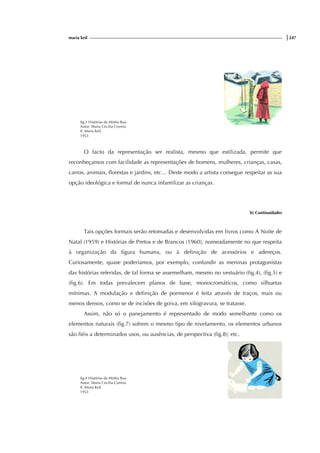 maria keil |247
fig.3 Histórias da Minha Rua
Autor: Maria Cecília Correia
Il. Maria Keil
1953
O facto da representação ser realista, mesmo que estilizada, permite que
reconheçamos com facilidade as representações de homens, mulheres, crianças, casas,
carros, animais, florestas e jardins, etc… Deste modo a artista consegue respeitar as sua
opção ideológica e formal de nunca infantilizar as crianças.
b) Continuidades
Tais opções formais serão retomadas e desenvolvidas em livros como A Noite de
Natal (1959) e Histórias de Pretos e de Brancos (1960), nomeadamente no que respeita
à organização da figura humana, ou à definição de acessórios e adereços.
Curiosamente, quase poderíamos, por exemplo, confundir as meninas protagonistas
das histórias referidas, de tal forma se assemelham, mesmo no vestuário (fig.4), (fig.5) e
(fig.6). Em todas prevalecem planos de base, monocromáticos, como silhuetas
mínimas. A modulação e definição de pormenor é feita através de traços, mais ou
menos densos, como se de incisões de goiva, em xilogravura, se tratasse.
Assim, não só o panejamento é representado de modo semelhante como os
elementos naturais (fig.7) sofrem o mesmo tipo de nivelamento, os elementos urbanos
são fiéis a determinados usos, ou ausências, de perspectiva (fig.8); etc.
fig.4 Histórias da Minha Rua
Autor: Maria Cecília Correia
Il. Maria Keil
1953
 