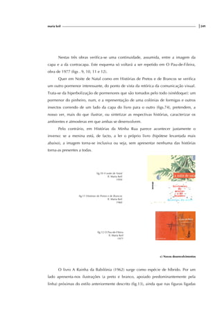 maria keil |249
Nestas três obras verifica-se uma continuidade, assumida, entre a imagem da
capa e a da contracapa. Este esquema só voltará a ser repetido em O Pau-de-Fileira,
obra de 1977 (figs . 9, 10, 11 e 12).
Quer em Noite de Natal como em Histórias de Pretos e de Brancos se verifica
um outro pormenor interessante, do ponto de vista da retórica da comunicação visual.
Trata-se da hiperbolização de pormenores que são tomados pelo todo (sinédoque): um
pormenor do pinheiro, num, e a representação de uma colónias de formigas e outros
insectos correndo de um lado da capa do livro para o outro (figs.74), pretendem, a
nosso ver, mais do que ilustrar, ou sintetizar as respectivas histórias, caracterizar os
ambientes e atmosferas em que ambas se desenvolvem.
Pelo contrário, em Histórias da Minha Rua parece acontecer justamente o
inverso: se a menina está, de facto, a ler o próprio livro (hipótese levantada mais
abaixo), a imagem torna-se inclusiva ou seja, sem apresentar nenhuma das histórias
torna-as presentes a todas.
fig.10 A noite de Natal
Il. Maria Keil
1959
fig.11 Histórias de Pretos e de Brancos
Il. Maria Keil
1960
fig.12 O Pau-de-Fileira
Il. Maria Keil
1977
c) Novos desenvolvimentos
O livro A Rainha da Babilónia (1962) surge como espécie de híbrido. Por um
lado apresenta-nos ilustrações (a preto e branco, apoiado predominantemente pela
linha) próximas do estilo anteriormente descrito (fig.13), ainda que nas figuras ligadas
 