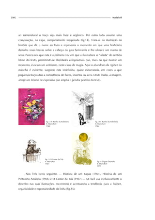 250| Maria keil
ao sobrenatural o traço seja mais livre e orgânico. Por outro lado assume uma
composição, na capa, completamente inesperada (fig.14). Trata-se da ilustração da
história que dá o nome ao livro e representa o momento em que uma borboleta
desfolha rosas bravas sobre a cabeça da gata Semiramis e lhe oferece um manto de
seda. Parece-nos que esta é a primeira vez em que a ilustradora se “afasta” do sentido
literal do texto, permitindo-se liberdades compositivas que, mais do que ilustrar um
momento, evocam um ambiente, neste caso, de magia. Aqui o abandono da rigidez da
mancha é evidente, surgindo esta indefinida, quase esborratada, em cores a que
pequenos traços dão a consistência de flores, insectos ou aves. Deste modo, a imagem,
atinge um lirismo de expressão que amplia o pendor poético do texto.
fig.13 A Rainha da Babilónia
Il. Maria Keil
1962
fig.14 A Rainha da Babilónia
Il. Maria Keil
1962
fig.15 O Cantar da Tila
Il. Maria Keil
1967
fig.16 O gato Dourado
Il. Maria Keil
1977
Nos Três livros seguintes — História de um Rapaz (1963), História de um
Pintainho Amarelo (1966) e O Cantar da Tila (1967) — M. Keil usa exclusivamente o
desenho nas suas ilustrações, recorrendo e acentuando a tendência para a fluidez,
organicidade e espontaneidade da linha (fig.15).
 