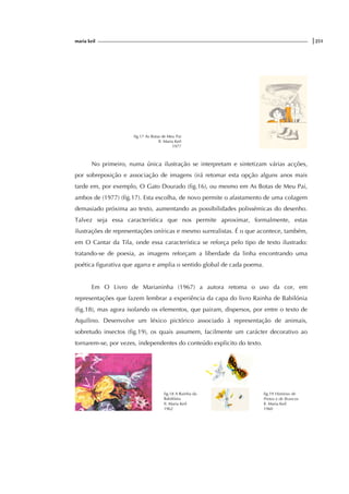 maria keil |251
fig.17 As Botas de Meu Pai
Il. Maria Keil
1977
No primeiro, numa única ilustração se interpretam e sintetizam várias acções,
por sobreposição e associação de imagens (irá retomar esta opção alguns anos mais
tarde em, por exemplo, O Gato Dourado (fig.16), ou mesmo em As Botas de Meu Pai,
ambos de (1977) (fig.17). Esta escolha, de novo permite o afastamento de uma colagem
demasiado próxima ao texto, aumentando as possibilidades polissémicas do desenho.
Talvez seja essa característica que nos permite aproximar, formalmente, estas
ilustrações de representações oníricas e mesmo surrealistas. É o que acontece, também,
em O Cantar da Tila, onde essa característica se reforça pelo tipo de texto ilustrado:
tratando-se de poesia, as imagens reforçam a liberdade da linha encontrando uma
poética figurativa que agarra e amplia o sentido global de cada poema.
Em O Livro de Marianinha (1967) a autora retoma o uso da cor, em
representações que fazem lembrar a experiência da capa do livro Rainha de Babilónia
(fig.18), mas agora isolando os elementos, que pairam, dispersos, por entre o texto de
Aquilino. Desenvolve um léxico pictórico associado à representação de animais,
sobretudo insectos (fig.19), os quais assumem, facilmente um carácter decorativo ao
tornarem-se, por vezes, independentes do conteúdo explicito do texto.
fig.18 A Rainha da
Babilónia
Il. Maria Keil
1962
fig.19 Histórias de
Pretos e de Brancos
Il. Maria Keil
1960
 