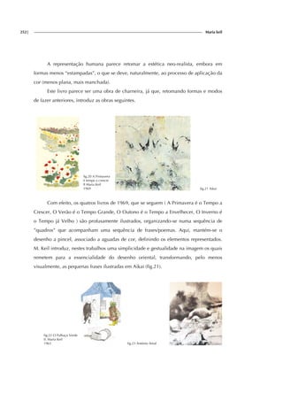 252| Maria keil
A representação humana parece retomar a estética neo-realista, embora em
formas menos “estampadas”, o que se deve, naturalmente, ao processo de aplicação da
cor (menos plana, mais manchada).
Este livro parece ser uma obra de charneira, já que, retomando formas e modos
de fazer anteriores, introduz as obras seguintes.
fig.20 A Primavera
é tempo a crescer
Il Maria Keil
1969 fig.21 Aikai
Com efeito, os quatros livros de 1969, que se seguem ( A Primavera é o Tempo a
Crescer, O Verão é o Tempo Grande, O Outono é o Tempo a Envelhecer, O Inverno é
o Tempo já Velho ) são profusamente ilustrados, organizando-se numa sequência de
”quadros” que acompanham uma sequência de frases/poemas. Aqui, mantém-se o
desenho a pincel, associado a aguadas de cor, definindo os elementos representados.
M. Keil introduz, nestes trabalhos uma simplicidade e gestualidade na imagem os quais
remetem para a essencialidade do desenho oriental, transformando, pelo menos
visualmente, as pequenas frases ilustradas em Aikai (fig.21).
fig.22 O Palhaço Verde
Il. Maria Keil
1963 fig.23 António Areal
 