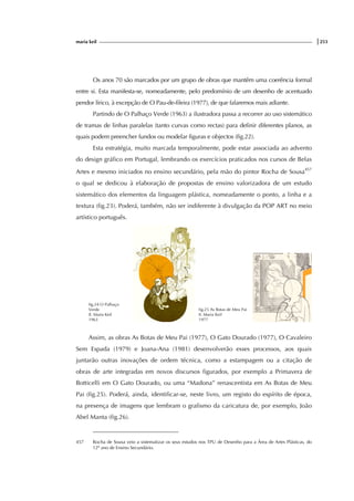 maria keil |253
Os anos 70 são marcados por um grupo de obras que mantêm uma coerência formal
entre si. Esta manifesta-se, nomeadamente, pelo predomínio de um desenho de acentuado
pendor lírico, à excepção de O Pau-de-fileira (1977), de que falaremos mais adiante.
Partindo de O Palhaço Verde (1963) a ilustradora passa a recorrer ao uso sistemático
de tramas de linhas paralelas (tanto curvas como rectas) para definir diferentes planos, as
quais podem preencher fundos ou modelar figuras e objectos (fig.22).
Esta estratégia, muito marcada temporalmente, pode estar associada ao advento
do design gráfico em Portugal, lembrando os exercícios praticados nos cursos de Belas
Artes e mesmo iniciados no ensino secundário, pela mão do pintor Rocha de Sousa457
o qual se dedicou à elaboração de propostas de ensino valorizadora de um estudo
sistemático dos elementos da linguagem plástica, nomeadamente o ponto, a linha e a
textura (fig.23). Poderá, também, não ser indiferente à divulgação da POP ART no meio
artístico português.
fig.24 O Palhaço
Verde
Il. Maria Keil
1963
fig.25 As Botas de Meu Pai
Il. Maria Keil
1977
Assim, as obras As Botas de Meu Pai (1977), O Gato Dourado (1977), O Cavaleiro
Sem Espada (1979) e Joana-Ana (1981) desenvolverão esses processos, aos quais
juntarão outras inovações de ordem técnica, como a estampagem ou a citação de
obras de arte integradas em novos discursos figurados, por exemplo a Primavera de
Botticelli em O Gato Dourado, ou uma “Madona” renascentista em As Botas de Meu
Pai (fig.25). Poderá, ainda, identificar-se, neste livro, um registo do espírito de época,
na presença de imagens que lembram o grafismo da caricatura de, por exemplo, João
Abel Manta (fig.26).
457 Rocha de Sousa veio a sistematizar os seus estudos nos TPU de Desenho para a Área de Artes Plásticas, do
12º ano de Ensino Secundário.
 
