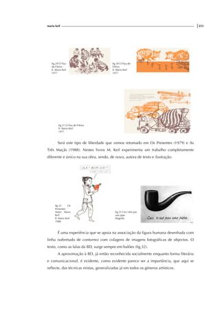 maria keil |255
fig.29 O Pau-
de-Fileira
Il. Maria Keil
1977
fig.30 O Pau-de-
Fileira
Il. Maria Keil
1977
fig.31 O Pau de-Fileira
Il. Maria Keil
1977
Será este tipo de liberdade que vemos retomado em Os Presentes (1979) e As
Três Maçãs (1988). Nestes livros M. Keil experimenta um trabalho completamente
diferente e único na sua obra, sendo, de novo, autora de texto e ilustração.
fig.32 Os
Presentes
Autor: Maria
Keil
Il. Maria Keil
1988
fig.33 Ceci nést pás
une pipe
Magritte
É uma experiência que se apoia na associação da figura humana desenhada com
linha (sobretudo de contorno) com colagens de imagens fotográficas de objectos. O
texto, como as falas da BD, surge sempre em balões (fig.32).
A aproximação à BD, já então reconhecida socialmente enquanto forma literária
e comunicacional, é evidente, como evidente parece ser a importância, que aqui se
reflecte, das técnicas mistas, generalizadas já em todos os géneros artísticos.
 