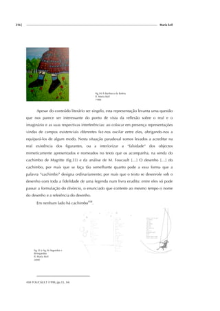 256| Maria keil
fig.34 A Banhoca da Baleia
Il. Maria Keil
1988
Apesar do conteúdo literário ser singelo, esta representação levanta uma questão
que nos parece ser interessante do ponto de vista da reflexão sobre o real e o
imaginário e as suas respectivas interferências: ao colocar em presença representações
vindas de campos existenciais diferentes faz-nos oscilar entre eles, obrigando-nos a
equipará-los de algum modo. Nesta situação paradoxal somos levados a acreditar na
real existência dos figurantes, ou a interiorizar a “falsidade“ dos objectos
mimeticamente apresentados e nomeados no texto que os acompanha, na senda do
cachimbo de Magritte (fig.33) e da análise de M. Foucault […] O desenho […] do
cachimbo, por mais que se faça tão semelhante quanto pode a essa forma que a
palavra “cachimbo” designa ordinariamente; por mais que o texto se desenrole sob o
desenho com toda a fidelidade de uma legenda num livro erudito: entre eles só pode
passar a formulação do divórcio, o enunciado que conteste ao mesmo tempo o nome
do desenho e a referência do desenho.
Em nenhum lado há cachimbo458
.
fig.35 e fig.36 Segredos e
Brinquedos
Il. Maria Keil
2000
458 FOUCAULT (1998, pp.33, 34)
 