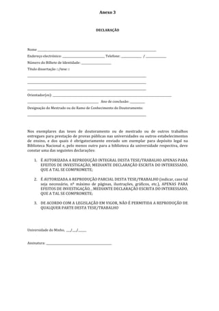 Anexo	
  3	
  
	
  
	
  
DECLARAÇÃO	
  
	
  
	
  
Nome	
  _______________________________________________________________________________________	
  
Endereço	
  electrónico:	
  _______________________________	
  Telefone:	
  _______________	
  	
  /	
  _______________	
  
Número	
  do	
  Bilhete	
  de	
  Identidade:	
  ______________________	
  	
  	
  
Título	
  dissertação	
  □/tese	
  □	
  
_______________________________________________________________________________________	
  
_______________________________________________________________________________________	
  
_______________________________________________________________________________________	
  
Orientador(es):	
  _______________________________________________________________________________________	
  
____________________________________________________	
  	
  	
  Ano	
  de	
  conclusão:	
  ___________	
  
Designação	
  do	
  Mestrado	
  ou	
  do	
  Ramo	
  de	
  Conhecimento	
  do	
  Doutoramento:	
  
_______________________________________________________________________________________	
  
Nos	
   exemplares	
   das	
   teses	
   de	
   doutoramento	
   ou	
   de	
   mestrado	
   ou	
   de	
   outros	
   trabalhos	
  
entregues	
  para	
  prestação	
  de	
  provas	
  públicas	
  nas	
  universidades	
  ou	
  outros	
  estabelecimentos	
  
de	
   ensino,	
   e	
   dos	
   quais	
   é	
   obrigatoriamente	
   enviado	
   um	
   exemplar	
   para	
   depósito	
   legal	
   na	
  
Biblioteca	
  Nacional	
  e,	
  pelo	
  menos	
  outro	
  para	
  a	
  biblioteca	
  da	
  universidade	
  respectiva,	
  deve	
  
constar	
  uma	
  das	
  seguintes	
  declarações:	
  
1. É	
  AUTORIZADA	
  A	
  REPRODUÇÃO	
  INTEGRAL	
  DESTA	
  TESE/TRABALHO	
  APENAS	
  PARA	
  
EFEITOS	
  DE	
  INVESTIGAÇÃO,	
  MEDIANTE	
  DECLARAÇÃO	
  ESCRITA	
  DO	
  INTERESSADO,	
  
QUE	
  A	
  TAL	
  SE	
  COMPROMETE;	
  
	
  
2. É	
  AUTORIZADA	
  A	
  REPRODUÇÃO	
  PARCIAL	
  DESTA	
  TESE/TRABALHO	
  (indicar,	
  caso	
  tal	
  
seja	
   necessário,	
   nº	
   máximo	
   de	
   páginas,	
   ilustrações,	
   gráficos,	
   etc.),	
   APENAS	
   PARA	
  
EFEITOS	
  DE	
  INVESTIGAÇÃO,	
  ,	
  MEDIANTE	
  DECLARAÇÃO	
  ESCRITA	
  DO	
  INTERESSADO,	
  
QUE	
  A	
  TAL	
  SE	
  COMPROMETE;	
  
	
  
3. DE	
  ACORDO	
  COM	
  A	
  LEGISLAÇÃO	
  EM	
  VIGOR,	
  NÃO	
  É	
  PERMITIDA	
  A	
  REPRODUÇÃO	
  DE	
  
QUALQUER	
  PARTE	
  DESTA	
  TESE/TRABALHO	
  
	
  
	
  
	
  
	
  
Universidade	
  do	
  Minho,	
  	
  ___/___/______	
  
	
  
	
  
Assinatura:	
  ________________________________________________	
  
 