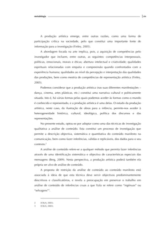 metodologia |xix
A produção artística emerge, entre outras razões, como uma forma de
participação crítica na sociedade, pelo que constitui uma importante fonte de
informação para a investigação (Finley, 2005).
A abordagem focada na arte implica, pois, a aquisição de competências pelo
investigador que incluem, entre outras, as seguintes: competências interpessoais,
políticas, emocionais, morais e éticas; abertura intelectual e criatividade; qualidades
espirituais relacionadas com empatia e compreensão quando confrontados com a
experiência humana; qualidades ao nível da percepção e interpretação das qualidades
das produções, bem como mestria de competências de representação artística (Finley,
2005).
Podemos considerar que a produção artística (nas suas diferentes manifestações –
dança, cinema, artes plásticas, etc.) constitui uma narrativa cultural e politicamente
situada. Isto é, há várias formas pelas quais podemos aceder às formas como o mundo
é conhecido e representado, e a produção artística é uma delas. O estudo da produção
artística, neste caso, da ilustração de obras para a infância, permite-nos aceder à
heterogeneidade histórica, cultural, ideológica, política dos discursos e das
representações.
No presente estudo, optou-se por adoptar como uma das técnicas de investigação
qualitativa a análise de conteúdo. Esta constitui um processo de investigação que
permite a descrição objectiva, sistemática e quantitativa do conteúdo manifesto na
comunicação, bem como fazer inferências, válidas e replicáveis, dos dados para o seu
contexto.2
A análise de conteúdo refere-se a qualquer método que permita fazer inferências
através de uma identificação sistemática e objectiva de características especiais das
mensagens (Berg, 2009). Nesta perspectiva, a produção artística poderá também ela
própria ser alvo de análise de conteúdo.
A proposta de restrição da análise de conteúdo ao conteúdo manifesto está
associada à ideia de que esta técnica deve servir objectivos predominantemente
descritivos e classificatórios, e revela a preocupação em preservar o trabalho em
análise de conteúdo de inferências cruas a que Vala se refere como “ingénuas” ou
“selvagens”3
.
2 (VALA, 2003).
3 (VALA, 2003).
 