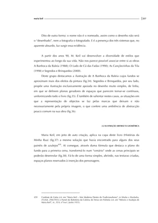 maria keil |257
Dito de outra forma: o nome não é o nomeado, assim como o desenho não será
o “desenhado”, nem a fotografia o fotografado. E é a presença dos três sistemas que, no
aparente absurdo, faz surgir essa evidência.
A partir dos anos 90, M. Keil vai desenvolver a diversidade de estilos que
experimentou ao longo da sua vida. Não nos parece possível associar entre si as obras
A Banhoca da Baleia (1988); O Lado de Cá das Fadas (1990); As Cançõezinhas da Tila
(1998) e Segredos e Brinquedos (2000).
Deste grupo destacamos a ilustração de A Banhoca da Baleia cujos fundos se
aproximam mais dos efeitos da pintura (fig.34). Segredos e Brinquedos, por seu lado,
propõe uma ilustração exclusivamente apoiada no desenho muito simples, de linha,
em que se definem planos geradores de espaços que parecem tornar-se contínuos,
uniformizando todo o livro (fig.35). É também de salientar nestes casos, as situações em
que a representação de objectos se faz pelas marcas que deixam e não
necessariamente pela própria imagem, o que confere uma ambiência de abstracção
pouco comum na sua obra (fig.36).
2.2 ILUSTRAÇÃO ABSTRACTA GEOMÉTRICA
Maria Keil, em jeito de auto citação, aplica na capa deste livro (Histórias da
Minha Rua) (fig.37) a mesma solução que havia encontrado para alguns dos seus
painéis de azulejos459
. Aí consegue, através duma fórmula que destaca o plano do
fundo para a primeira cena, transformá-lo num “cenário” onde as cenas principais se
poderão desenrolar (fig.38). Fá-lo de uma forma simples, abrindo, nas texturas criadas,
espaços planos reservados à inserção dos personagens.
459 Combate de Galos (cit. em “Maria Keil – Arte Moderna Dentro do Tradicionalismo”, in Modas e Bordados,
nº2264, 29/6/1955) e Painel do Refeitório da Colónia de Férias em Palmela (cit. em “Móveis e Azulejos de
Maria Keil”, in , EVA, nº1oo1, Junho 1955).
 
