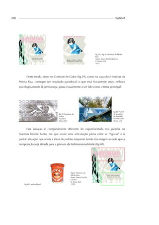 258| Maria keil
fig.37 e fig.38 Histórias da Minha
Rua
Autor: Maria Cecília Correia
Il. Maria Keil
1953
Deste modo, tanto no Combate de Galos (fig.39), como na capa das Histórias da
Minha Rua, consegue um resultado paradoxal: o que está fisicamente atrás, embora
psicologicamente lá permaneça, passa visualmente a ser lido como o tema principal.
fig.39 Combate de
Galos
Azulejos
Maria Keil
fig.40 Painel
de azulejos
da Avenida
Infante Santo
Maria Keil
Esta solução é completamente diferente da experimentada nos painéis da
Avenida Infante Santo, em que existe uma articulação plena entre as “figuras” e o
padrão situação que anula a ideia do padrão enquanto fundo das imagens e evita que a
composição seja atirada para a planura da bidimensionalidade (fig.40).
fig.41 Farinha Royal
fig.42 Histórias da
Minha Rua
Autor: Maria Cecília
Correia
Il. Maria Keil
1953
 