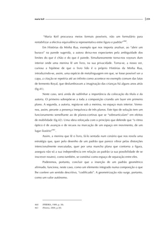 maria keil |259
“Maria Keil procurava meios formais possíveis, não um formulário para
rentabilizar a efectiva equivalência representativa entre figura e padrão”460
.
Em Histórias da Minha Rua, exemplo que nos importa analisar, ao “abrir um
buraco” na parede sugerida, a autora deixa-nos expectantes pela ambiguidade dos
limites do que é chão e do que é parede. Simultaneamente torna-nos voyeurs dum
interior onde uma menina lê um livro, na sua privacidade. Torna-se, a nosso ver,
curiosa a hipótese de que o livro lido é o próprio Histórias da Minha Rua,
introduzindo-se, assim, uma espécie de metalinguagem em que, se fosse possível ver a
capa, a citação se repetiria até ao infinito como acontece no exemplo comum das latas
de fermento Royal, que deslumbravam a imaginação das crianças há alguns anos atrás
(fig.41).
Neste caso, será ainda de sublinhar a importância da colocação do título e da
autoria. O primeiro sobrepõe-se a toda a composição criando um layer em primeiro
plano. A segunda, a autoria, regista-se sob a menina, no espaço mais interior. Vemo-
nos, assim, perante a presença inequívoca de três planos. Este tipo de solução tem um
funcionamento semelhante ao de planos-cortinas que se “sobrearticulam” em efeitos
de mobilidade (fig.42). Uma ideia reforçada com o princípio que defende que “o ritmo
óptico é de avanços e de recuos na marcação de um espaço em movimento, de um
lugar ilusório”461
.
Assim, a menina que lê o livro, fá-lo sentada num cenário que nos revela uma
estratégia que, quer pelo desenho de um padrão que parece vibrar pelas distorções
intencionalmente executadas, quer por uma mancha plana que contorna a figura,
assegura não só a sua independência em relação ao padrão (a sua possibilidade de se
inscrever noutro), como também, se constitui como espaço de separação entre eles.
Poderemos, portanto, concluir que a inserção de um padrão geométrico
afirmado, funciona, neste caso, como um elemento integrado numa composição o que
lhe confere um sentido descritivo, “codificado”. A geometrização não surge, portanto,
como um valor autónomo.
460 (PEREIRA, 1989, p. 38).
461 (Pereira, 2004, p.30).
 