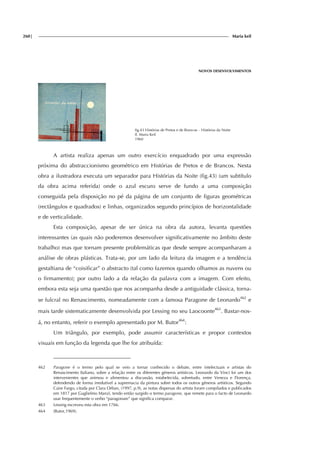 260| Maria keil
NOVOS DESENVOLVIMENTOS
fig.43 Histórias de Pretos e de Brancos – Histórias da Noite
Il. Maria Keil
1960
A artista realiza apenas um outro exercício enquadrado por uma expressão
próxima do abstraccionismo geométrico em Histórias de Pretos e de Brancos. Nesta
obra a ilustradora executa um separador para Histórias da Noite (fig.43) (um subtítulo
da obra acima referida) onde o azul escuro serve de fundo a uma composição
conseguida pela disposição no pé da página de um conjunto de figuras geométricas
(rectângulos e quadrados) e linhas, organizados segundo princípios de horizontalidade
e de verticalidade.
Esta composição, apesar de ser única na obra da autora, levanta questões
interessantes (as quais não poderemos desenvolver significativamente no âmbito deste
trabalho) mas que tornam presente problemáticas que desde sempre acompanharam a
análise de obras plásticas. Trata-se, por um lado da leitura da imagem e a tendência
gestaltiana de “coisificar” o abstracto (tal como fazemos quando olhamos as nuvens ou
o firmamento); por outro lado a da relação da palavra com a imagem. Com efeito,
embora esta seja uma questão que nos acompanha desde a antiguidade clássica, torna-
se fulcral no Renascimento, nomeadamente com a famosa Paragone de Leonardo462
e
mais tarde sistematicamente desenvolvida por Lessing no seu Laocoonte463
. Bastar-nos-
á, no entanto, referir o exemplo apresentado por M. Butor464
:
Um triângulo, por exemplo, pode assumir características e propor contextos
visuais em função da legenda que lhe for atribuída:
462 Paragone é o termo pelo qual se veio a tornar conhecido o debate, entre intelectuais e artistas do
Renascimento Italiano, sobre a relação entre os diferentes géneros artísticos. Leonardo da Vinci foi um dos
intervenientes que animou e alimentou a discussão, estabelecida, sobretudo, entre Veneza e Florença,
defendendo de forma irredutível a supremacia da pintura sobre todos os outros géneros artísticos. Segundo
Caire Fargo, citada por Clara Orban, (1997, p.9), as notas dispersas do artista foram compilados e publicados
em 1817 por Guglielmo Manzi, tendo então surgido o termo paragone, que remete para o facto de Leonardo
usar frequentemente o verbo “paragonare” que significa comparar.
463 Lessing escreveu esta obra em 1766.
464 (Butor,1969).
 
