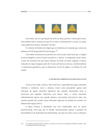 maria keil |261
Com efeito, não só a percepção da forma se altera, perante a informação escrita,
mas também todo o contexto em que ela se insere, nomeadamente a escala, ou aquilo
a que poderemos chamar “atmosfera” da obra.
É o retomar da história do chapéu que se transforma em serpente que comeu um
elefante em O Principezinho de Saint Exupery 465
.
Com efeito, encontramo-nos perante um caso em que é pela frase que a imagem
se torna inteligível, como se fossem as palavras a “ilustrar” a composição visual. Assim,
a partir do momento em que lemos Histórias da Noite em letras rasgadas a branco,
colocadas no topo da página junto do círculo, este torna-se uma lua, transformando-se
a composição geométrica, que se desenvolve no pé da página, na silhueta de uma
cidade.
2.3. RECURSOS PARA A REPRESENTAÇÃO DO ESPAÇO REAL DE ACÇÃO
Como se tem vindo a afirmar, Maria Keil tem a capacidade de propor ambientes
interiores e exteriores, rurais e urbanos, muitas vezes perceptíveis apenas pela
utilização de alguns elementos figurativos que, quando relacionados entre si,
funcionam por sugestão, induzindo uma leitura. Mais, a artista representa
individualmente figuras com grande destreza, procurando relacioná-las entre elas
(mesmo quando não existem outros referentes espaciais) no sentido de construir um
determinado espaço cénico.
A figura humana é desenhada com uma simplicidade mais ou menos
pormenorizada, facto que não se prende necessariamente apenas a questões de
proximidade ou de afastamento do representado, mas que em certos casos as reforçam.
465 Cit. Projecto de Doutoramento: A Palavra na Pintura no século XX em Portugal, de Prudência Coimbra, 2001
(Faculdade de Belas artes de Lisboa).
 