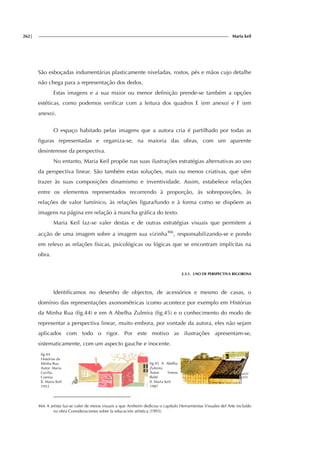 262| Maria keil
São esboçadas indumentárias plasticamente niveladas, rostos, pés e mãos cujo detalhe
não chega para a representação dos dedos.
Estas imagens e a sua maior ou menor definição prende-se também a opções
estéticas, como podemos verificar com a leitura dos quadros E (em anexo) e F (em
anexo).
O espaço habitado pelas imagens que a autora cria é partilhado por todas as
figuras representadas e organiza-se, na maioria das obras, com um aparente
desinteresse da perspectiva.
No entanto, Maria Keil propõe nas suas ilustrações estratégias alternativas ao uso
da perspectiva linear. São também estas soluções, mais ou menos criativas, que vêm
trazer às suas composições dinamismo e inventividade. Assim, estabelece relações
entre os elementos representados recorrendo à proporção, às sobreposições, às
relações de valor lumínico, às relações figura/fundo e à forma como se dispõem as
imagens na página em relação à mancha gráfica do texto.
Maria Keil faz-se valer destas e de outras estratégias visuais que permitem a
acção de uma imagem sobre a imagem sua vizinha466
, responsabilizando-se e pondo
em relevo as relações físicas, psicológicas ou lógicas que se encontram implícitas na
obra.
2.3.1. USO DE PERSPECTIVA RIGOROSA
Identificamos no desenho de objectos, de acessórios e mesmo de casas, o
domínio das representações axonométricas (como acontece por exemplo em Histórias
da Minha Rua (fig.44) e em A Abelha Zulmira (fig.45) e o conhecimento do modo de
representar a perspectiva linear, muito embora, por vontade da autora, eles não sejam
aplicados com todo o rigor. Por este motivo as ilustrações apresentam-se,
sistematicamente, com um aspecto gauche e inocente.
fig.44
Histórias da
Minha Rua
Autor: Maria
Cecília
Correia
Il. Maria Keil
1953
fig.45 A Abelha
Zulmira
Autor: Teresa
Balté
Il. Maria Keil
1987
466 A artista faz-se valer de meios visuais a que Arnheim dedicou o capítulo Herramientas Visuales del Arte incluído
na obra Consideraciones sobre la educación artística (1993).
 