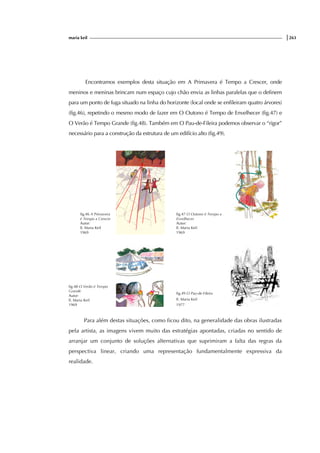 maria keil |263
Encontramos exemplos desta situação em A Primavera é Tempo a Crescer, onde
meninos e meninas brincam num espaço cujo chão envia as linhas paralelas que o definem
para um ponto de fuga situado na linha do horizonte (local onde se enfileiram quatro árvores)
(fig.46), repetindo o mesmo modo de fazer em O Outono é Tempo de Envelhecer (fig.47) e
O Verão é Tempo Grande (fig.48). Também em O Pau-de-Fileira podemos observar o “rigor”
necessário para a construção da estrutura de um edifício alto (fig.49).
fig.46 A Primavera
é Tempo a Crescer
Autor:
Il. Maria Keil
1969
fig.47 O Outono é Tempo a
Envelhecer
Autor:
Il. Maria Keil
1969
fig.48 O Verão é Tempo
Grande
Autor:
Il. Maria Keil
1969
fig.49 O Pau-de-Fileira
Il. Maria Keil
1977
Para além destas situações, como ficou dito, na generalidade das obras ilustradas
pela artista, as imagens vivem muito das estratégias apontadas, criadas no sentido de
arranjar um conjunto de soluções alternativas que suprimiram a falta das regras da
perspectiva linear, criando uma representação fundamentalmente expressiva da
realidade.
 
