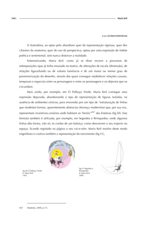 264| Maria keil
2.3.2. OUTRAS ESTRATÉGIAS
A ilustradora, ao optar pelo abandono quer da representação rigorosa, quer dos
cânones da anatomia, quer do uso da perspectiva, optou por uma expressão de índole
poética e sentimental, sem nunca distorcer a realidade.
Sistematizando, Maria Keil, como já se disse recorre a processos de
sobreposições (que já tinha ensaiado no teatro), de alterações de escala (dimensão), de
relações figura/fundo ou de valores lumínicos e de um maior ou menor grau de
pormenorização do desenho, através dos quais consegue estabelecer relações causais,
temporais e espaciais entre os personagens e entre os personagens e os objectos que os
circundam.
Mais ainda, por exemplo, em O Palhaço Verde, Maria Keil consegue uma
expressão depurada, abandonando o tipo de representação de figuras isoladas, na
ausência de ambientes cénicos, para enveredar por um tipo de “estruturação de linhas
que modelam formas, aparentemente abstractas (herança modernista) que, por sua vez,
representam inventivos cenários onde habitam os ‘heróis’”467
das histórias (fig.50). Esta
fórmula também é utilizada, por exemplo, em Segredos e Brinquedos, onde algumas
linhas dão forma, não só, às cordas de um baloiço, como descrevem o seu trajecto no
espaço, ficando registado na página o seu vai-e-vém. Maria Keil resolve deste modo
engenhoso e criativo também a representação do movimento (fig.51).
fig.50 O Palhaço Verde
Il. Maria Keil
1963
fig.51 Segredos e
Brinquedos
Il. Maria Keil
2000
467 (Modesto, 2000, p.11).
 