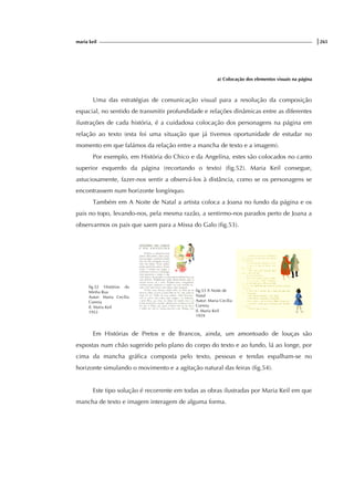 maria keil |265
a) Colocação dos elementos visuais na página
Uma das estratégias de comunicação visual para a resolução da composição
espacial, no sentido de transmitir profundidade e relações dinâmicas entre as diferentes
ilustrações de cada história, é a cuidadosa colocação dos personagens na página em
relação ao texto (esta foi uma situação que já tivemos oportunidade de estudar no
momento em que falámos da relação entre a mancha de texto e a imagem).
Por exemplo, em História do Chico e da Angelina, estes são colocados no canto
superior esquerdo da página (recortando o texto) (fig.52). Maria Keil consegue,
astuciosamente, fazer-nos sentir a observá-los à distância, como se os personagens se
encontrassem num horizonte longínquo.
Também em A Noite de Natal a artista coloca a Joana no fundo da página e os
pais no topo, levando-nos, pela mesma razão, a sentirmo-nos parados perto de Joana a
observarmos os pais que saem para a Missa do Galo (fig.53).
fig.52 Histórias da
Minha Rua
Autor: Maria Cecília
Correia
Il. Maria Keil
1953
fig.53 A Noite de
Natal
Autor: Maria Cecília
Correia
Il. Maria Keil
1959
Em Histórias de Pretos e de Brancos, ainda, um amontoado de louças são
expostas num chão sugerido pelo plano do corpo do texto e ao fundo, lá ao longe, por
cima da mancha gráfica composta pelo texto, pessoas e tendas espalham-se no
horizonte simulando o movimento e a agitação natural das feiras (fig.54).
Este tipo solução é recorrente em todas as obras ilustradas por Maria Keil em que
mancha de texto e imagem interagem de alguma forma.
 