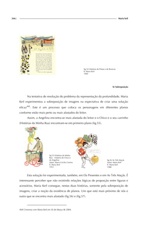 266| Maria keil
fig.54 Histórias de Pretos e de Brancos
Il. Maria Keil
1960
b) Sobreposição
Na tentativa de resolução do problema da representação da profundidade, Maria
Keil experimentou a sobreposição de imagens na expectativa de criar uma solução
eficaz468
. Este é um processo que coloca os personagens em diferentes planos
conforme estão mais perto ou mais afastados do leitor.
Assim, a Angelina encontra-se mais afastada do leitor e o Chico e o seu carrinho
(Histórias da Minha Rua) encontram-se em primeiro plano (fig.55).
fig.55 Histórias da Minha
Rua – História do Chico e
da Angelina
Autor: Maria Cecília Correia
Il. Maria Keil
1953
fig.56 As Três Maçãs
Autor: Maria Keil
Il. Maria Keil
1988
Esta solução foi experimentada, também, em Os Presentes e em As Três Maçãs. É
interessante perceber que não existindo relações lógicas de proporção entre figuras e
acessórios, Maria Keil consegue, nestas duas histórias, somente pela sobreposição de
imagens, criar a noção da existência de planos. Um que está mais próximo de nós e
outro que se encontra mais afastado (fig.56) e (fig.57).
468 Conversa com Maria Keil em 26 de Março de 2004.
 