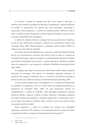 xx| metodologia
No entanto, a análise de conteúdo não deve servir apenas a descrição. A
inferência deve permitir a passagem da descrição à interpretação, enquanto atribuição
de sentido às características do material que foram levantadas, enumeradas e
organizadas. Nesta perspectiva, a análise de conteúdo permite inferências sobre a
fonte, a situação em que esta produziu o material objecto de análise, ou até, por vezes,
o receptor ou destinatário das mensagens4
.
A análise de conteúdo refere-se a qualquer técnica que permite fazer inferências
através de uma identificação sistemática e objectiva de características especiais das
mensagens (Berg, 2009). Nesta perspectiva, a produção artística poderá também ela
própria ser alvo de análise de conteúdo.
Os critérios de selecção adoptados para a selecção e análise do objecto de estudo
têm de ser suficientemente exaustivos para darem conta de todas as variações do
conteúdo da mensagem e têm de ser rigorosa e consistentemente aplicados de modo a
que distintos investigadores que analisem a mesma mensagem, obtenham resultados
iguais ou comparáveis, o que assegurará a validade e fidelidade das descobertas feitas
(Berg, 2009).
As categorias que surgem no processo de análise devem reflectir todos os aspectos
relevantes da mensagem. Não devem ser meramente aplicações arbitrárias ou
superficiais de categorias irrelevantes. Isto é, a inclusão ou exclusão de conteúdos é
feita de acordo com critérios de selecção consistentemente aplicados (Berg, 2009).
Um dos maiores debates entre os investigadores é se a análise de conteúdo deve
ser qualitativa ou quantitativa, isto é, se se deve centrar nos aspectos quantitativos ou
qualitativos da mensagem (Berg, 2009). As duas perspectivas deverão ser
complementares. A análise de conteúdo, numa abordagem quantitativa, permitirá
identificar padrões, organizar e indexar os dados, enquanto a abordagem qualitativa
dos dados contribui para identificar e interpretar significados e compreender como é
que os autores dos materiais analisados vêem o mundo e como essas visões encaixam
num quadro social mais amplo.
Nesta perspectiva, a análise de conteúdo não constitui uma abordagem
reducionista, positivista. Pelo contrário, é um “passaporte para ler as palavras do texto
e compreender melhor a perspectiva do(s) produtor(es) dessas palavras”5
.
4 (VALA, 2003).
5 (BERG, 2009, p. 343).
 