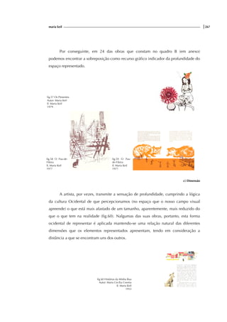 maria keil |267
Por conseguinte, em 24 das obras que constam no quadro B (em anexo)
podemos encontrar a sobreposição como recurso gráfico indicador da profundidade do
espaço representado.
fig.57 Os Presentes
Autor: Maria Keil
Il. Maria Keil
1979
fig.58 O Pau-de-
Fileira
Il. Maria Keil
1977
fig.59 O Pau-
de-Fileira
Il. Maria Keil
1977
c) Dimensão
A artista, por vezes, transmite a sensação de profundidade, cumprindo a lógica
da cultura Ocidental de que percepcionamos (no espaço que o nosso campo visual
apreende) o que está mais afastado de um tamanho, aparentemente, mais reduzido do
que o que tem na realidade (fig.60). Nalgumas das suas obras, portanto, esta forma
ocidental de representar é aplicada mantendo-se uma relação natural das diferentes
dimensões que os elementos representados apresentam, tendo em consideração a
distância a que se encontram uns dos outros.
fig.60 Histórias da Minha Rua
Autor: Maria Cecília Correia
Il. Maria Keil
1953
 
