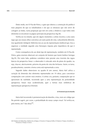 268| Maria keil
Deste modo, em O Pau-de-Fileira, o gato que observa a construção do prédio é
mais pequeno do que os trabalhadores e do que as estruturas que irão servir de
cofragem ao betão, numa proporção que tem em conta a distância a que todos estes
elementos se encontram na página (princípio da perspectiva) (fig.58).
Verifica-se no entanto, que em alguns momentos a artista recorreu a uma outra
regra que aos nossos olhos concretiza um outro ponto de vista, culturalmente diferente,
mas igualmente inteligível. Referimo-nos ao uso da representação medieval que, leva a
organizar a realidade segundo uma hierarquia imposta pela importância do que é
representado.
Como consequência do uso deste tipo de representação, também em O Pau-de-
Fileira, gatos enormes observam um conjunto de homens que fazem lembrar formigas
(fig.59). Por outro lado, podemos considerar estar perante uma inversão das regras
básicas da perspectiva linear: o observador é colocado atrás do plano do quadro, ou
seja, situa-se, afectivamente, próximo do ponto de vista dos bichanos. Assim, se torna,
paradoxalmente, coerente a forma como está representada a cena.
Segundo dados observáveis no quadro B (em anexo), Maria Keil utiliza a
variação da dimensão dos elementos representados em 19 obras, para concretizar
composições com carácter mais emotivo. A artista cria, portanto, composições que se
aproximam da realidade, recorrendo quer a uma representação da profundidade
(perspectiva linear) mais ocidentalizada, quer a formas mais simbólicas de
representação (perspectiva Oriental).
d) Pormenorização do desenho
Maria Keil recorrendo à pormenorização do desenho, criou, mais um código que
lhe permite sugerir, por vezes, a profundidade do nosso campo visual. Tal verifica-se,
pelo menos, em 7 das obras469
.
469 Histórias da Minha Rua, História de um Rapaz, O Inverno é Tempo já Velho, O Outono é Tempo a Envelhecer, a
Primavera é Tempo a Crescer.
f
ig.
 