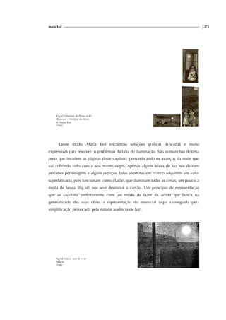 maria keil |271
Fig.67 Histórias de Pretos e de
Brancos – Histórias da Noite
Il. Maria Keil
1960
Deste modo, Maria Keil encontrou soluções gráficas delicadas e muito
expressivas para resolver os problemas da falta de iluminação. São as manchas de tinta
preta que invadem as páginas deste capítulo, personificando os avanços da noite que
vai cobrindo tudo com o seu manto negro. Apenas alguns feixes de luz nos deixam
perceber personagens e alguns espaços. Estas aberturas em branco adquirem um valor
superlativado, pois funcionam como clarões que iluminam todas as cenas, um pouco à
moda de Seurat (fig.68) nos seus desenhos a carvão. Um princípio de representação
que se coaduna perfeitamente com um modo de fazer da artista que busca na
generalidade das suas obras a representação do essencial (aqui conseguida pela
simplificação provocada pela natural ausência de luz).
fig.68 Usines sous la Lune
Seurat
1883
 