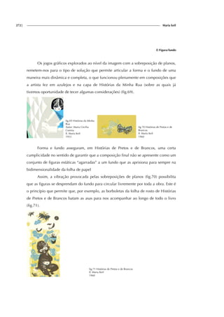 272| Maria keil
f) Figura/fundo
Os jogos gráficos explorados ao nível da imagem com a sobreposição de planos,
remetem-nos para o tipo de solução que permite articular a forma e o fundo de uma
maneira mais dinâmica e completa, o que funcionou plenamente em composições que
a artista fez em azulejos e na capa de Histórias da Minha Rua (sobre as quais já
tivemos oportunidade de tecer algumas considerações) (fig.69).
fig.69 Histórias da Minha
Rua
Autor: Maria Cecília
Correia
Il. Maria Keil
1953
fig.70 Histórias de Pretos e de
Brancos
Il. Maria Keil
1960
Forma e fundo asseguram, em Histórias de Pretos e de Brancos, uma certa
cumplicidade no sentido de garantir que a composição final não se apresente como um
conjunto de figuras estáticas “agarradas” a um fundo que as aprisiona para sempre na
bidimensionalidade da folha de papel
Assim, a vibração provocada pelas sobreposições de planos (fig.70) possibilita
que as figuras se desprendam do fundo para circular livremente por toda a obra. Este é
o princípio que permite que, por exemplo, as borboletas da folha de rosto de Histórias
de Pretos e de Brancos batam as asas para nos acompanhar ao longo de todo o livro
(fig.71).
fig.71 Histórias de Pretos e de Brancos
Il. Maria Keil
1960
f
ig.
f
ig.
 