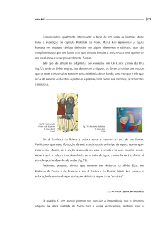 maria keil |273
Consideramos igualmente interessante o facto de em todas as histórias deste
livro, à excepção do capítulo Histórias da Noite, Maria Keil representar a figura
humana em espaços cénicos definidos por alguns elementos e objectos, que são
complementados por um fundo ocre que procura simular a areia e/ou a terra quente de
um local árido e seco (provavelmente África).
Este tipo de atitude foi adoptada, por exemplo, em Os Gatos Vadios da Ilha
(fig.72), onde as linhas negras, que desenham as figuras, as levam a habitar um espaço
que se sente e materializa também pela existência desse fundo, uma vez que é ele que
serve de suporte a objectos, a pedras e a plantas, bem como aos meninos, pertencentes
à narrativa.
fig.72 Histórias de
Pretos e de Brancos
Il. Maria Keil
1960
fig.73 A Banhoca da Baleia
Il. Maria Keil
1988
Em A Banhoca da Baleia a autora torna a recorrer ao uso de um fundo.
Verificamos que nesta ilustração ele está condicionado pelo tipo de espaço que se quer
caracterizar. Assim, se a acção desenrola no solo, a artista cria uma mancha verde,
sobre a qual, a relva irá ser desenhada; se se tratar de água, a mancha será azulada, aí
ela sobreporá o desenho de ondas (fig.73).
Podemos, portanto, afirmar que somente em Histórias da Minha Rua, em
Histórias de Pretos e de Brancos e em A Banhoca da Baleia, Maria Keil recorre à
colocação de um fundo que acaba por definir os respectivos “cenários”.
2.4. MATERIAIS E TÉCNICAS UTILIZADAS
O quadro C (em anexo) permite-nos concluir a importância que o desenho
adquiriu na obra ilustrada de Maria Keil e ainda verificarmos, também, que a
f
ig.
i
g.
 