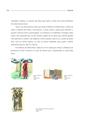 274| Maria keil
ilustradora combina, na maioria das obras que realiza, a linha com outros elementos
de comunicação visual.
Assim, nas três primeiras obras que ilustra (Histórias da Minha Rua, A Noite de
Natal e Histórias de Pretos e de Brancos), a artista utiliza o pincel para desenhar a
guache e tinta da china as personagens, os acessórios e os ambientes. Consegue, deste
modo, uma expressão que vive de manchas rígidas de cor plana que, mesmo quando
esta representa a sombra, não dispensa a linha (traçada a pincel ou a caneta de ponta
fina), mais ou menos espessa, ou mais ou menos modelada, para ajudar a definir
volumetrias (fig.74), (fig.75) e (fig.76).
Em Histórias da Minha Rua o lápis de cor foi usado para reforçar a definição de
pormenores (como acontece no rosto da menina que é apresentada na capa deste
livro).
fig.74 A Noite de
Natal
Il. Maria Keil
1959
fig.75 A Noite de
Natal
Il. Maria Keil
1959
fig.76 Histórias de Pretos e de Brancos
Il. Maria Keil
1960
f
ig.
f
ig.
f
ig.
 