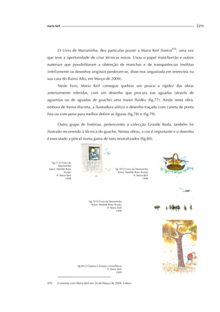 maria keil |275
O Livro de Marianinha, deu particular prazer a Maria Keil ilustrar470
, uma vez
que teve a oportunidade de criar técnicas novas. Usou o papel mata-borrão e outros
materiais que possibilitaram a obtenção de manchas e de transparências insólitas
(infelizmente os desenhos originais perderam-se, disse-nos angustiada em entrevista na
sua casa do Bairro Alto, em Março de 2004).
Neste livro, Maria Keil consegue quebrar um pouco a rigidez das obras
anteriormente referidas, com um desenho que procura nas aguadas (através de
aguarelas ou de aguadas de guache) uma maior fluidez (fig.77). Ainda nesta obra,
embora de forma discreta, a ilustradora utiliza o desenho traçado com caneta de ponta
fina ou com pena para melhor definir as figuras (fig.78) e (fig.79).
Outro grupo de histórias, pertencentes à colecção Grande Roda, também foi
ilustrado recorrendo à técnica do guache. Nestas obras, a cor é importante e o desenho
é executado a pincel numa gama de tons neutralizados (fig.80).
fig.77 O Livro da
Marianinha
Autor: Matilde Rosa
Araújo
Il. Maria Keil
1998
fig.78 O Livro da Marianinha
Autor: Matilde Rosa Araújo
Il. Maria Keil
1998
fig.79 O Livro da Marianinha
Autor: Matilde Rosa Araújo
Il. Maria Keil
1998
fig.80 O Outono é Tempo a Envelhecer
Il. Maria Keil
1969
470 Conversa com Maria Keil em 26 de Março de 2004, Lisboa
f
ig.
 