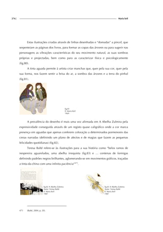 276| Maria keil
Estas ilustrações criadas através de linhas desenhadas e “domadas” a pincel, que
serpenteiam as páginas dos livros, para formar as copas das árvores ou para sugerir nas
personagens as vibrações características do seu movimento natural, as suas sombras
próprias e projectadas, bem como para as caracterizar física e psicologicamente
(fig.80).
A tinta aguada permite à artista criar manchas que, quer pela sua cor, quer pela
sua forma, nos fazem sentir a brisa do ar, a sombra das árvores e a terra do pinhal
(fig.81).
fig.81
Il. Maria Keil
1969
A prevalência do desenho é mais uma vez afirmada em A Abelha Zulmira pela
expressividade conseguida através de um registo quase caligráfico onde a cor marca
presença em aguadas que apenas conferem coloração a determinados pormenores das
cenas narradas (definindo um plano de afectos e de magias que fazem as pequenas
felicidades quotidianas) (fig.82).
Teresa Balté refere-se às ilustrações para a sua história como “belos ramos de
nespereira aguarelados, uma abelha irrequieta (fig.83) e … centenas de formigas
definindo padrões negros brilhantes, aglomerando-se em movimentos gráficos, traçadas
a tinta-da-china com uma infinita paciência”471
.
fig.82 A Abelha Zulmira
Autor: Teresa Balté
Il. Maria Keil
1987
fig.83 A Abelha Zulmira
Autor: Teresa Balté
Il. Maria Keil
1987
471 (Balté, 2004, p. 20).
ig.
f
ig.
 