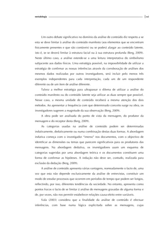 metodologia |xxi
Um outro debate significativo no domínio da análise de conteúdo diz respeito a se
esta se deve limitar à análise do conteúdo manifesto (aos elementos que se encontram
fisicamente presentes e que são contáveis) ou se poderá alargar ao conteúdo latente,
isto é, se se deverá limitar à estrutura facial ou à sua estrutura profunda (Berg, 2009).
Neste último caso, a análise estende-se a uma leitura interpretativa do simbolismo
subjacente aos dados físicos. Uma estratégia possível, na impossibilidade de utilizar a
estratégia de confirmar as nossas inferências através da corroboração de análises dos
mesmos dados realizadas por outros investigadores, será incluir pelo menos três
exemplos independentes para cada interpretação, cada um de um respondente
diferente ou de um item de análise diferente.
Talvez a melhor estratégia para ultrapassar o dilema de utilizar a análise do
conteúdo manifesto ou do conteúdo latente seja utilizar as duas sempre que possível.
Nesse caso, a mesma unidade de conteúdo receberá a mesma atenção dos dois
métodos. Ao apresentar a frequência com que determinado conceito surge na obra, os
investigadores sugerem a magnitude da sua observação (Berg, 2009).
A obra pode ser analisada do ponto de vista da mensagem, do produtor da
mensagem e do receptor desta (Berg, 2009).
As categorias usadas na análise de conteúdo podem ser determinadas
indutivamente, dedutivamente ou numa combinação destas duas formas. A abordagem
indutiva começa com o investigador “imerso” nos documentos, com o objectivo de
identificar as dimensões ou temas que parecem significativos para os produtores das
mensagens. Na abordagem dedutiva, os investigadores usam um esquema de
categorias sugeridas por uma abordagem teórica e os documentos constituem uma
forma de confirmar as hipóteses. A indução não deve ser, contudo, realizada para
exclusão da dedução (Berg, 2009).
A análise de conteúdo apresenta várias vantagens, nomeadamente o facto de, uma
vez que esta não depende exclusivamente da análise de entrevistas, constituir um
modo de estudar processos que ocorrem em períodos de tempo que podem ser longos,
reflectindo, por isso, diferentes tendências da sociedade. No entanto, apresenta como
pontos fracos o facto de se limitar á análise de mensagens gravadas de alguma forma e
de, por vezes, não nos permitir estabelecer relações causa-efeito entre variáveis.
Vala (2003) considera que a finalidade da análise de conteúdo é efectuar
inferências, com base numa lógica explicitada sobre as mensagens, cujas
 