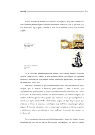 maria keil |277
Tramas de linhas e maiores concentração ou dispersão de pontos (desenhados
com caneta de ponta fina preta) definem ambientes e contrastam com as aguarelas que
vão iluminando a paisagem, o móvel da sala ou as diferentes camadas do subsolo
(fig.84).
fig.84 A Abelha Zulmira
Autor: Teresa Balté
Il. Maria Keil
1987
fig.85 A Rainha da Babilónia
Il. Maria Keil
1962
Em A Rainha de Babilónia podemos verificar que o uso de tinta-da-china com
aparo e pincel (fig.85), conduz a uma representação de personagens de expressão
muito dura, num retorno a um sentido estético próximo do neo-realismo, característico
de Histórias da Minha Rua.
Pode ainda considerar-se que o espírito sentencioso e pesado das histórias e das
imagens que as ilustram é reforçado pelo desenho a preto e branco, que
“aparentemente” parece querer recuperar o espírito moralista e conservador dos contos
tradicionais. A artista utiliza, portanto, um desenho sintético, de contornos negros e de
sombras traduzidas por manchas aguadas e/ou tramas de linhas que acompanham o
recorte das figuras representadas. Desta forma, propõe um tipo de percepção que
extravasa os limites da apreensão semiológica, para, mobilizar esquemas perceptivos
capazes de fomentar interacções entre as imagens apresentadas e os sistemas cognitivo
e afectivo dos leitores, constituindo-se como poderosas ferramentas que operam no
tecido social.
Da forte empatia existente entre Matilde Rosa Araújo e Maria Keil nascem formas
cúmplices que marcam um tipo de desenho que torna possível um reconhecimento
f
ig.
 