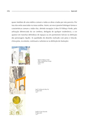 278| Maria keil
quase imediato de uma estética comum a todas as obras criadas por esta parceria. Por
isso elas serão associadas na nossa análise. Assim, ser-nos-á possível distinguir formas e
características comuns a todas elas, abrindo excepção à obra O Palhaço Verde, pela
utilização diferenciada da cor (embora, desligada de qualquer exuberância, a cor
aparece em manchas definidoras de espaços ou em pormenores fulcrais na definição
dos personagens (fig.86). As qualidades do desenho realizado com pena e tinta-da-
china preta, no entanto, continuam a salientar-se na definição da ilustração).
fig.86 O Palhaço Verde
Autor: Matilde Rosa Araújo
Il Maria Keil
1973
fig.87 As Botas de Meu Pai
Il. Maria Keil
1977
fig.88 O Gato Dourado
Il. Maria Keil
1977
 