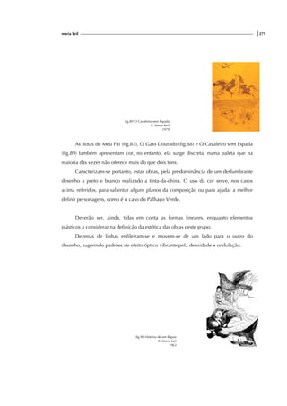 maria keil |279
fig.89 O Cavaleiro sem Espada
Il. Maria Keil
1979
As Botas de Meu Pai (fig.87), O Gato Dourado (fig.88) e O Cavaleiro sem Espada
(fig.89) também apresentam cor, no entanto, ela surge discreta, numa paleta que na
maioria das vezes não oferece mais do que dois tons.
Caracterizam-se portanto, estas obras, pela predominância de um deslumbrante
desenho a preto e branco realizado a tinta-da-china. O uso da cor serve, nos casos
acima referidos, para salientar alguns planos da composição ou para ajudar a melhor
definir personagens, como é o caso do Palhaço Verde.
Deverão ser, ainda, tidas em conta as formas lineares, enquanto elementos
plásticos a considerar na definição da estética das obras deste grupo.
Dezenas de linhas enfileiram-se e movem-se de um lado para o outro do
desenho, sugerindo padrões de efeito óptico vibrante pela densidade e ondulação.
fig.90 História de um Rapaz
Il. Maria keil
1963
 