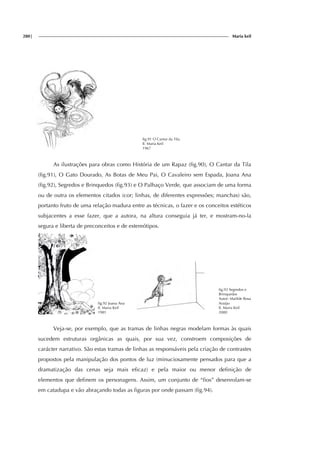 280| Maria keil
fig.91 O Cantar da Tila
Il. Maria Keil
1967
As ilustrações para obras como História de um Rapaz (fig.90), O Cantar da Tila
(fig.91), O Gato Dourado, As Botas de Meu Pai, O Cavaleiro sem Espada, Joana Ana
(fig.92), Segredos e Brinquedos (fig.93) e O Palhaço Verde, que associam de uma forma
ou de outra os elementos citados (cor; linhas, de diferentes expressões; manchas) são,
portanto fruto de uma relação madura entre as técnicas, o fazer e os conceitos estéticos
subjacentes a esse fazer, que a autora, na altura conseguia já ter, e mostram-no-la
segura e liberta de preconceitos e de estereótipos.
fig.92 Joana Ana
Il. Maria Keil
1981
fig.93 Segredos e
Brinquedos
Autor: Matilde Rosa
Araújo
Il. Maria Keil
2000
Veja-se, por exemplo, que as tramas de linhas negras modelam formas às quais
sucedem estruturas orgânicas as quais, por sua vez, constroem composições de
carácter narrativo. São estas tramas de linhas as responsáveis pela criação de contrastes
propostos pela manipulação dos pontos de luz (minuciosamente pensados para que a
dramatização das cenas seja mais eficaz) e pela maior ou menor definição de
elementos que definem os personagens. Assim, um conjunto de “fios” desenrolam-se
em catadupa e vão abraçando todas as figuras por onde passam (fig.94).
 