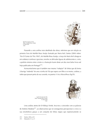 maria keil |281
fig.94 O Cantar da Tila
Autor: Matilde Rosa Araújo
Il. Maria Keil
1967
Passando a uma análise mais detalhada das obras, referimos que em relação ao
primeiro livro de Matilde Rosa Araújo ilustrado por Maria Keil, Santos (2004) refere:
“Em O Cantar da Tila (1967), de Matilde Rosa Araújo, o traço de Maria Keil alonga-se
em arabesco contínuo e gracioso, envolve as delicadas figuras de adolescentes e, creio,
a perfeita sintonia entre o texto e a ilustração fazem deste um dos mais belos livros até
hoje publicados em Portugal”472
.
Acrescentaríamos que é também esse mesmo “rodopiar” de linhas que dá forma
à barriga “redonda” de uma vizinha da Tila que espera um filho e se mostra, vaidosa, a
todos que passam perto da sua varanda, no poema A Arca Maravilhosa (fig.95).
fig.95 O Cantar da Tila
Autor: Matilde Rosa Araújo
Il. Maria Keil
1967
Uma análise atenta de O Palhaço Verde, leva-nos a concordar com as palavras
de António Modesto473
, ao observarmos que só conseguimos percepcionar o circo e a
sua envolvência graças a um conjunto de linhas negras que expressivamente se
472 (Santos, 2004, p.10)
473 Malasartes nº 2, p. 9
 