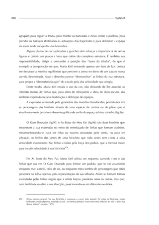 282| Maria keil
agrupam para erguer a tenda, para montar as bancadas e nelas sentar o público, para
prender os baloiços destinados às actuações dos trapezistas e para delimitar o espaço
da arena onde o espectáculo deslumbra.
Alguns planos de cor (aplicados a guache) vêm reforçar a importância de certas
figuras e colorir um pouco a lona que cobre tão complexa estrutura. É também sua
responsabilidade, dirigir e comandar a posição das “luzes da ribalta”, de que é
exemplo a composição em que, Maria Keil movendo apenas um foco de luz, coloca
em destaque a menina equilibrista que percorre a arena no dorso de um cavalo numa
corrida desenfreada. Aqui o desenho parece “desmanchar” as linhas da sua estrutura,
para propor a “desmaterialização” do cavalo pela alta velocidade que atingiu.
Deste modo, Maria Keil ensaia o uso da cor, não deixando de lhe associar as
referidas tramas de linhas que, para além de reforçarem a ideia de claro-escuro, são
também responsáveis pela modelação e definição de espaços.
A expressão acentuada pela geometria das manchas translúcidas, permite-nos ver
as personagens das histórias através de uma espécie de cortina ou de plano que é
simultaneamente cenário e elemento gráfico de união do espaço cénico da folha (fig.96).
O Gato Dourado (fig.97) e As Botas do Meu Pai (fig.98) são duas histórias que
encontram a sua expressão no meio do entrelaçado de linhas que formam padrões,
metamorfoseando-se para ser relva ou nuvens arrastadas pelo vento, ou para ser
vibração do brilho das jantes de uma bicicleta que roda vezes sem conta a uma
velocidade estonteante. São linhas criadas pela força dos pedais, que a menina move
para incutir velocidade à sua bicicleta474
.
Em As Botas do Meu Pai, Maria Keil utiliza um esquema parecido com o das
linhas que usa em O Gato Dourado para formar um padrão, que se vai assumindo
enquanto mar, cabelo, raios de sol, ou enquanto mera sombra de personagens que estão
presentes na folha, apenas, pela representação da sua silhueta. Assim se formam tramas
executadas pelas linhas negras que a artista traçou, paralelas umas às outras, mas que,
com facilidade mudam a sua direcção, posicionando-as em diferentes sentidos.
474 [Uma menina pegou] “na sua bicicleta e começou a correr pelo quintal. As rodas da bicicleta, muito
brilhantes, muito depressa, rodando ao sol”. [A menina pedalou vezes sem conta debaixo do sol] “a fazer luz
da sua tristeza” (Araújo, 1977)
 