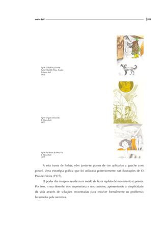 maria keil |283
fig.96 O Palhaço Verde
Autor: Matilde Rosa Araújo
Il Maria Keil
1973
fig.97 O gato Dourado
Il. Maria Keil
1977
fig.98 As Botas de Meu Pai
Il. Maria Keil
1977
A esta trama de linhas, vêm juntar-se planos de cor aplicadas a guache com
pincel. Uma estratégia gráfica que foi utilizada posteriormente nas ilustrações de O
Pau-de-Fileira (1977).
O poder das imagens reside num modo de fazer repleto de movimento e poesia.
Por isso, o seu desenho nos impressiona e nos comove, apresentando a simplicidade
da vida através de soluções encontradas para resolver formalmente os problemas
levantados pela narrativa.
 