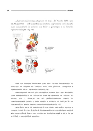 284| Maria keil
A ilustradora experimenta a colagem em três obras — Os Presentes (1979) e a As
três Maçãs (1988) — onde as combina de uma forma surpreendente com o desenho
quase exclusivamente de contorno para definir os personagens e os elementos
representados (fig.99) e (fig.100).
fig.99 Os Presentes
Autor: Maria Keil
Il. Maria Keil
1979
fig.100 As três maçãs
Autor: Maria Keil
Il. Maria Keil
1988
Estes dois exemplos funcionaram como uma alavanca impulsionadora da
exploração de colagens em contextos muito mais pictóricos, conseguidos e
experimentados em As Cançõezinhas da Tila (fig.101).
Por conseguinte, este livro, pela sua dimensão pictórica, dilui a ideia do desenho
quase monocromático e de contorno ou quase exclusivamente de contorno. No
entanto, quer a ilustração não seja predominantemente desenho ou
predominantemente pintura a artista mantém a coerência da intenção da sua
representação ser sensível a valores construídos de singelezas (fig.102).
Neste livro, Maria Keil experimenta técnicas mistas, associando a aguarela, a
colagem, os lápis de cera e de grafite. E são estes os elementos que dão forma ao que é
vital, num modo de fazer a que a artista nos familiarizou desde o início da sua
actividade — a simplicidade quotidiana.
 