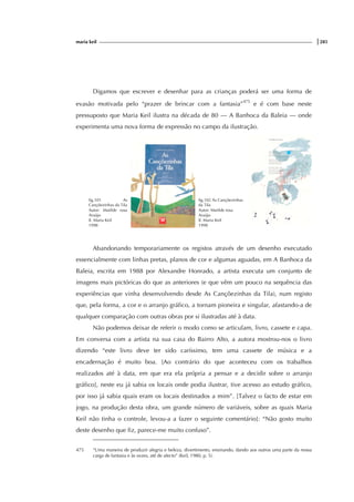 maria keil |285
Digamos que escrever e desenhar para as crianças poderá ser uma forma de
evasão motivada pelo “prazer de brincar com a fantasia”475
e é com base neste
pressuposto que Maria Keil ilustra na década de 80 — A Banhoca da Baleia — onde
experimenta uma nova forma de expressão no campo da ilustração.
fig.101 As
Cançõezinhas da Tila
Autor: Matilde rosa
Araújo
Il. Maria Keil
1998
fig.102 As Cançõezinhas
da Tila
Autor: Matilde rosa
Araújo
Il. Maria Keil
1998
Abandonando temporariamente os registos através de um desenho executado
essencialmente com linhas pretas, planos de cor e algumas aguadas, em A Banhoca da
Baleia, escrita em 1988 por Alexandre Honrado, a artista executa um conjunto de
imagens mais pictóricas do que as anteriores (e que vêm um pouco na sequência das
experiências que vinha desenvolvendo desde As Cançõezinhas da Tila), num registo
que, pela forma, a cor e o arranjo gráfico, a tornam pioneira e singular, afastando-a de
qualquer comparação com outras obras por si ilustradas até à data.
Não podemos deixar de referir o modo como se articulam, livro, cassete e capa.
Em conversa com a artista na sua casa do Bairro Alto, a autora mostrou-nos o livro
dizendo “este livro deve ter sido caríssimo, tem uma cassete de música e a
encadernação é muito boa. [Ao contrário do que aconteceu com os trabalhos
realizados até à data, em que era ela própria a pensar e a decidir sobre o arranjo
gráfico], neste eu já sabia os locais onde podia ilustrar, tive acesso ao estudo gráfico,
por isso já sabia quais eram os locais destinados a mim”. [Talvez o facto de estar em
jogo, na produção desta obra, um grande número de variáveis, sobre as quais Maria
Keil não tinha o controle, levou-a a fazer o seguinte comentário]: “Não gosto muito
deste desenho que fiz, parece-me muito confuso”.
475 “Uma maneira de produzir alegria e beleza, divertimento, ensinando, dando aos outros uma parte da nossa
carga de fantasia e às vezes, até de afecto” (Keil, 1980, p. 5).
 