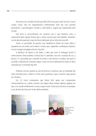 286| Maria keil
Prisioneiro nas camadas de tinta que Maria Keil usou para cobrir de mar o nosso
campo visual, está um inquestionável conhecimento fruto das suas recentes
descobertas e aprendizagens, levadas a cabo desde a viagem que empreendeu pela
Europa.
Este facto é, provavelmente em conjunto com o que dissemos atrás, o
responsável pelas opções formais que a artista assumiu para este trabalho, afastando-
nos do tipo de expressão a que nos havia habituado até ao início dos anos 80.
Assim, as pinceladas de guache azul espalham-se diante do nosso olhos e
propõem-nos um fundo com matéria e textura que, sugerindo a ondulação marítima,
nos faz navegar nas páginas do livro (fig.103).
A Banhoca da Baleia é, de todas, a obra que mais se distingue formal e
esteticamente. Neste trabalho o fulcral não é o desenho, mas sim a mancha de cor, a
pintura. É a pincelada que comanda as formas e até mesmo os fundos, das quais é
excluído o desenho de contornos negros a que nos havia habituado em todas as obras
ilustradas por si ilustradas (fig.104).
Podemos concluir quanto ao uso de técnicas e materiais, que na totalidade das
obras ilustradas para a infância a linha marca presença e que a mancha surge apenas
em 18 obras.
Em 15 livros constatamos que Maria Keil optou por composições
monocromáticas ou a preto e branco (em alguns deles existem algumas páginas em
que a cor invade timidamente o nosso campo visual). Talvez por este facto se justifique
o uso de tinta da china em 18 das obras estudadas.
fig.103 A Banhoca da Baleia
Autor: Alexandre Honrado
Il. Maria Keil
1988
fig.104 A Banhoca
da Baleia
Autor: Alexandre
Honrado
Il. Maria Keil
1988
 