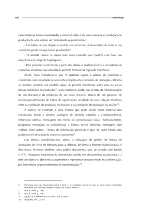xxii| metodologia
características foram inventariadas e sistematizadas. Este autor sumaria as condições de
produção de uma análise de conteúdo da seguinte forma:
- Os dados de que dispõe o analista encontram-se já dissociados da fonte e das
condições gerais em que foram produzidos6
;
- O analista coloca os dados num novo contexto que constrói com base nos
objectivos e no objecto da pesquisa;
- Para proceder a inferências a partir dos dados, o analista recorre a um sistema de
conceitos analíticos cuja articulação permite formular as regras da inferência.
Assim, pode considerar-se que “o material sujeito à análise de conteúdo é
concebido como resultado de uma rede complexa de condições de produção, cabendo
ao analista construir um modelo capaz de permitir inferências sobre uma ou várias
dessas condições de produção”7
. Vala considera, ainda, que se trata da “desmontagem
de um discurso e da produção de um novo discurso através de um processo de
localização-atribuição de traços de significação, resultado de uma relação dinâmica
entre as condições de produção do discurso e as condições de produção da análise”8
.
A análise de conteúdo é uma técnica que pode incidir sobre material não
estruturado, tendo a enorme vantagem de permitir trabalhar a correspondência,
entrevistas abertas, mensagens dos meios de comunicação social (nomeadamente,
programas televisivos ou radiofónicos e filmes), textos literários, mensagens não
verbais, entre outros – fontes de informação preciosas e que, de outra forma, não
poderiam ser utilizadas de maneira consistente9
.
Esta técnica possibilitou-nos, assim, a utilização de grelhas de leitura de
ilustrações de livros de literatura para a infância, de forma a fornecer dados factuais e
descritivos. Permitiu, também, uma análise documental que, de acordo com Bardin
(1977), “enquanto tratamento da informação contida nos documentos acumulados (...)
tem por objectivo dar forma conveniente e representar de outro modo essa informação,
por intermédio de procedimentos de transformação”10
.
6 Pensamos que esta dissociação entre a fonte e as condições gerais em que as obras foram produzidas
defendida por Vala nem sempre se aplica no campo artístico.
7 (VALA, 2003, p. 104).
8 (VALA, 2003, p. 104).
9 (QUIVY & CAMPENHOUST, 1992; VALA, 2003).
10 (BARDIN, 1977, p. 45).
 