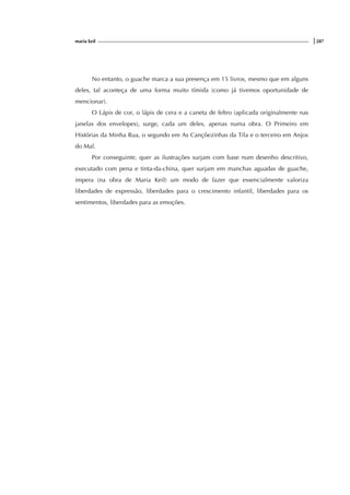 maria keil |287
No entanto, o guache marca a sua presença em 15 livros, mesmo que em alguns
deles, tal aconteça de uma forma muito tímida (como já tivemos oportunidade de
mencionar).
O Lápis de cor, o lápis de cera e a caneta de feltro (aplicada originalmente nas
janelas dos envelopes), surge, cada um deles, apenas numa obra. O Primeiro em
Histórias da Minha Rua, o segundo em As Cançõezinhas da Tila e o terceiro em Anjos
do Mal.
Por conseguinte, quer as ilustrações surjam com base num desenho descritivo,
executado com pena e tinta-da-china, quer surjam em manchas aguadas de guache,
impera (na obra de Maria Keil) um modo de fazer que essencialmente valoriza
liberdades de expressão, liberdades para o crescimento infantil, liberdades para os
sentimentos, liberdades para as emoções.
 
