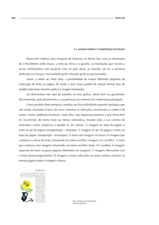 288| Maria keil
2.5. ANÁLISE GRÁFICA E COMPOSIÇÃO DE PÁGINA
Maria Keil elabora uma maqueta de Histórias da Minha Rua com as dimensões
de 230x200mm onde ensaia, a tinta da china e a guache, as ilustrações que vieram a
tornar emblemático este projecto (não só pelo facto, já referido, de ser a primeira
dedicada às crianças, mas também pelas soluções gráficas apresentadas).
Assim, a artista vê, nesta obra, a possibilidade de ensaiar diferentes propostas de
colocação de texto na página de modo a tirar maior partido da relação formal e/ou de
sentido entre texto (mancha gráfica) e imagem (ilustração).
Ao desenvolver este tipo de trabalho na área gráfica, Maria Keil vai garantindo,
discretamente, pelo pioneirismo, a sua presença no contexto do modernismo português.
Como produto desta pesquisa, resultou um livro trabalhado segundo tipologias que
vão sendo chamadas à boca de cena conforme as intenções comunicativa e estética da
autora. Assim, podemos enumerar, nesta obra, oito esquemas possíveis a que Maria Keil
foi recorrendo, de forma mais ou menos sistemática, durante toda a sua carreira de
ilustradora (como comprova o quadro A, em anexo): 1) imagem no topo da página e
texto no pé da página (imagem/topo – texto/pé); 2) imagem no pé da página e texto no
topo da página (imagem/pé – texto/topo); 3) texto sem imagem (só texto); 4) imagem que
contorna a coluna de texto (simulando um meio caixilho) (imagem 1/2 caixilho) ; 5) texto
que contorna uma imagem (simulando um meio caixilho) (texto 1/2 caixilho); 6) imagem
separada do texto (ocupam páginas diferentes) (só imagem); 7) imagem intercalada com
o texto (texto/imagem/texto); 8) Imagem e texto colocados em duas colunas verticais na
mesma página (texto e imagem coluna).
Fig.1 Histórias da Minha Rua
História da Rosa
 