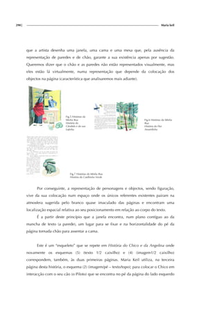 290| Maria keil
que a artista desenha uma janela, uma cama e uma mesa que, pela ausência da
representação de paredes e de chão, garante a sua existência apenas por sugestão.
Queremos dizer que o chão e as paredes não estão representados visualmente, mas
eles estão lá virtualmente, numa representação que depende da colocação dos
objectos na página (característica que analisaremos mais adiante).
Fig.5 Histórias da
Minha Rua
História do
Cândido e da sua
Lojinha
Fig.6 Histórias da Minha
Rua
História da Flor
Amarelinha
Fig.7 Histórias da Minha Rua
História do Coelhinho Verde
Por conseguinte, a representação de personagens e objectos, sendo figuração,
vive da sua colocação num espaço onde os únicos referentes existentes pairam na
atmosfera sugerida pelo branco quase imaculado das páginas e encontram uma
localização espacial relativa ao seu posicionamento em relação ao corpo do texto.
É a partir deste princípio que a janela encontra, num plano contíguo ao da
mancha de texto (a parede), um lugar para se fixar e na horizontalidade do pé da
página tornada chão para assentar a cama.
Este é um “esqueleto” que se repete em História do Chico e da Angelina onde
novamente os esquemas (5) (texto 1/2 caixilho) e (4) (imagem1/2 caixilho)
correspondem, também, às duas primeiras páginas. Maria Keil utiliza, na terceira
página desta história, o esquema (2) (imagem/pé – texto/topo); para colocar o Chico em
interacção com o seu cão (o Piloto) que se encontra no pé da página do lado esquerdo
 