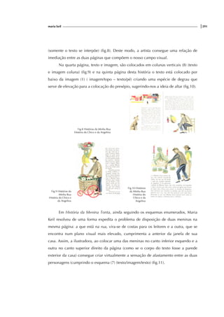 maria keil |291
(somente o texto se interpõe) (fig.8). Deste modo, a artista consegue uma relação de
imediação entre as duas páginas que compõem o nosso campo visual.
Na quarta página, texto e imagem, são colocados em colunas verticais (8) (texto
e imagem coluna) (fig.9) e na quinta página desta história o texto está colocado por
baixo da imagem (1) ( imagem/topo – texto/pé) criando uma espécie de degrau que
serve de elevação para a colocação do presépio, sugerindo-nos a ideia de altar (fig.10).
Fig.8 Histórias da Minha Rua
História do Chico e da Angelina
Fig.9 Histórias da
Minha Rua
História do Chico e
da Angelina
Fig.10 Histórias
da Minha Rua
História do
Chico e da
Angelina
Em História da Menina Tonta, ainda seguindo os esquemas enumerados, Maria
Keil resolveu de uma forma expedita o problema de disposição de duas meninas na
mesma página: a que está na rua, vira-se de costas para os leitores e a outra, que se
encontra num plano visual mais elevado, cumprimenta a anterior da janela de sua
casa. Assim, a ilustradora, ao colocar uma das meninas no canto inferior esquerdo e a
outra no canto superior direito da página (como se o corpo do texto fosse a parede
exterior da casa) consegue criar virtualmente a sensação de afastamento entre as duas
personagens (cumprindo o esquema (7) (texto/imagem/texto) (fig.11).
 