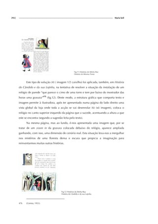 292| Maria keil
Fig.11 Histórias da Minha Rua
História da Menina Tonta
Este tipo de solução (4) ( imagem 1/2 caixilho) foi aplicada, também, em História
do Cândido e da sua Lojinha, na tentativa de resolver a situação da instalação de um
relógio de parede “que parece o cimo de uma torre e tem por baixo do mostrador das
horas uma gravura”476
(fig.12). Deste modo, a estrutura gráfica que comporta texto e
imagem permite à ilustradora, após ter apresentado numa página do lado direito uma
vista global da loja onde toda a acção se vai desenrolar (6) (só imagem), coloca o
relógio no canto superior esquerdo da página que a sucede, acentuando a altura a que
este se encontra (segundo a sugestão feita pelo texto).
Na mesma página, mas ao fundo, é-nos apresentada uma imagem que, por se
tratar de um zoom in da gravura colocada debaixo do relógio, aparece ampliada
ganhando, com isso, uma dimensão de cenário real. Esta situação leva-nos a mergulhar
nos mistérios de uma floresta densa e escura que propicia a imaginação para
reinventarmos muitas outras histórias.
Fig.12 Histórias da Minha Rua
História do Cândido e da sua Lojinha
476 (Correia, 1953).
 