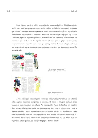 294| Maria keil
Uma viagem que tem início no seu jardim e como destino a história seguinte,
tendo, para isso, que atravessar uma cidade confusa e cheia de automóveis frenéticos
que entram e saem do nosso campo visual, numa verdadeira simulação da agitação das
ruas urbanas (4) (imagem 1/2 caixilho). A rosa encontra-se no pé da página (fig.15) e a
cidade no topo da página sugerindo a existência de um passeio e a necessidade de
atravessar para o lado de lá (fig.16). Assim, olhando para a página subsequente,
percepcionamos um jardim e uma rosa que paira por cima da nossa cabeça, facto que
nos leva a sentir que a rosa conseguiu atravessar a rua sem que algum dos carros lhe
tenha tocado.
Fig.15 Histórias da Minha Rua
História da Rosa que Saiu do Jardim
Fig.16 Histórias da Minha Rua
História da Rosa que Saiu do Jardim
A rosa prossegue a sua viagem, como que empurrada pelo vento, e vai saltando
pelas páginas seguintes cumprindo o esquema (8) (texto e imagem coluna), onde
imagem e texto coabitam em coluna. Por conseguinte, Maria Keil coloca em paralelo
duas cenas urbanas que pela sua comparação nos leva a percepcionar toda a
população desta cidade, representada simbolicamente apenas por um homem e por
uma mulher colocados nos lados opostos das duas páginas do nosso campo visual. O
movimento da rosa está implícito no trajecto ascendente que ela faz desde o pé da
página do lado esquerdo, até ao topo da página do lado direito.
 