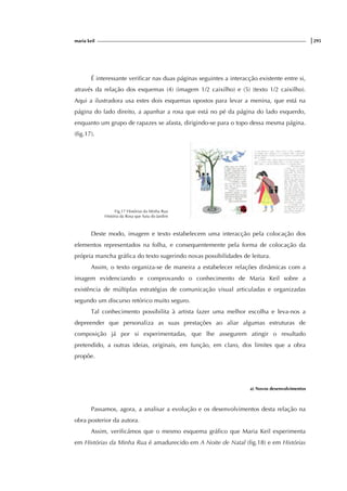 maria keil |295
É interessante verificar nas duas páginas seguintes a interacção existente entre si,
através da relação dos esquemas (4) (imagem 1/2 caixilho) e (5) (texto 1/2 caixilho).
Aqui a ilustradora usa estes dois esquemas opostos para levar a menina, que está na
página do lado direito, a apanhar a rosa que está no pé da página do lado esquerdo,
enquanto um grupo de rapazes se afasta, dirigindo-se para o topo dessa mesma página.
(fig.17).
Fig.17 Histórias da Minha Rua
História da Rosa que Saiu do Jardim
Deste modo, imagem e texto estabelecem uma interacção pela colocação dos
elementos representados na folha, e consequentemente pela forma de colocação da
própria mancha gráfica do texto sugerindo novas possibilidades de leitura.
Assim, o texto organiza-se de maneira a estabelecer relações dinâmicas com a
imagem evidenciando e comprovando o conhecimento de Maria Keil sobre a
existência de múltiplas estratégias de comunicação visual articuladas e organizadas
segundo um discurso retórico muito seguro.
Tal conhecimento possibilita à artista fazer uma melhor escolha e leva-nos a
depreender que personaliza as suas prestações ao aliar algumas estruturas de
composição já por si experimentadas, que lhe assegurem atingir o resultado
pretendido, a outras ideias, originais, em função, em claro, dos limites que a obra
propõe.
a) Novos desenvolvimentos
Passamos, agora, a analisar a evolução e os desenvolvimentos desta relação na
obra posterior da autora.
Assim, verificámos que o mesmo esquema gráfico que Maria Keil experimenta
em Histórias da Minha Rua é amadurecido em A Noite de Natal (fig.18) e em Histórias
 
