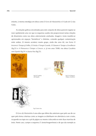 298| Maria keil
entanto, à mesma estratégia em obras como O Livro de Marianinha e O Lado de Cá das
Fadas.
As soluções gráficas encontradas para este conjunto de obras parecem esgotar-se
mais rapidamente uma vez que os esquemas usados não proporcionam tantas relações
de dinamismo como nas obras anteriormente analisadas. Imagem e texto mantêm-se
aprisionados em espaços “herméticos” e distintos, cortando qualquer contaminação
entre ambos. O mesmo acontece noutro grupo, ainda dos anos 60, nos livros O
Inverno é Tempo já Velho, O Verão é Tempo Grande, O Outono é Tempo a Envelhecer
(fig.23) e A Primavera é Tempo a Crescer, e, já nos anos 70/80, nas obras Cavaleiro
sem Espada (fig.24 ) e Joana-Ana (fig.25).
Fig.24 Cavaleiro
sem Espada
Fig.23 O Outono é
Tempo a Envelhcer
Fig.25 Joana Ana
O Livro de Marianinha é uma obra que difere das anteriores quer pelo uso de cor
quer pela forma criteriosa como as imagens se distribuem em alternância com o texto,
ocupando ora topo ora o pé da página ou mesmo colocando-se entre duas manchas de
texto. Neste caso, cumpre o esquema (7) (texto/imagem/texto) e de que são exemplo as
 